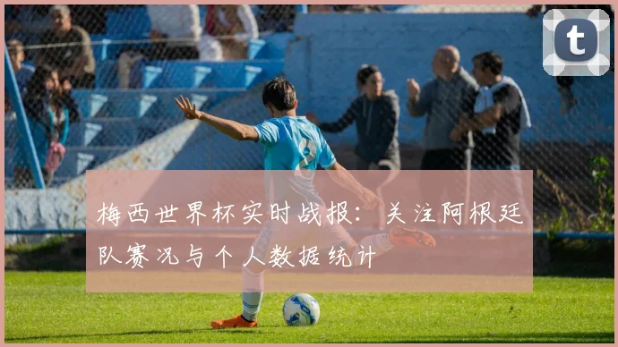 梅西世界杯实时战报:关注阿根廷队赛况与个人数据统计