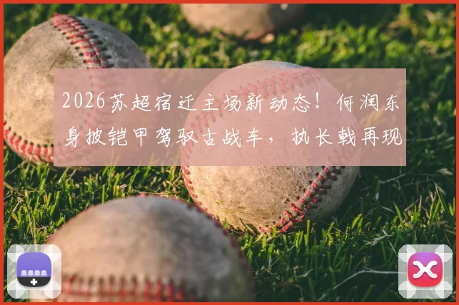 2026苏超宿迁主场新动态!何润东身披铠甲驾驭古战车,执长戟再现“霸王”风采,现场直击与球迷反响全记录