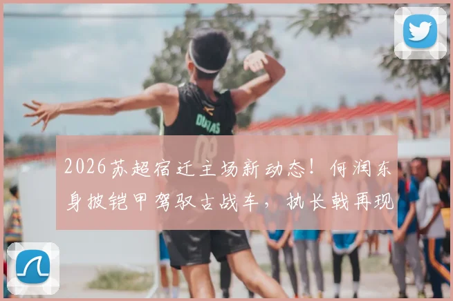 2026苏超宿迁主场新动态！何润东身披铠甲驾驭古战车，执长戟再现“霸王”风采，现场直击与球迷反响全记录