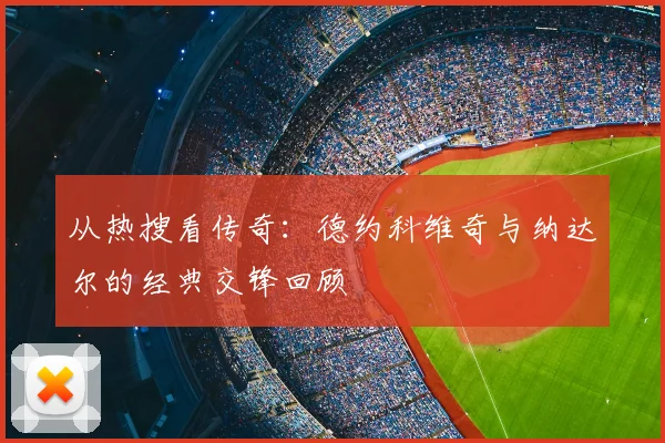 从热搜看传奇：德约科维奇与纳达尔的经典交锋回顾