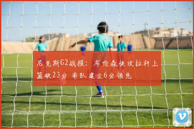 尼克斯G2战报：布伦森快攻拉杆上篮砍23分 率队建立6分领先