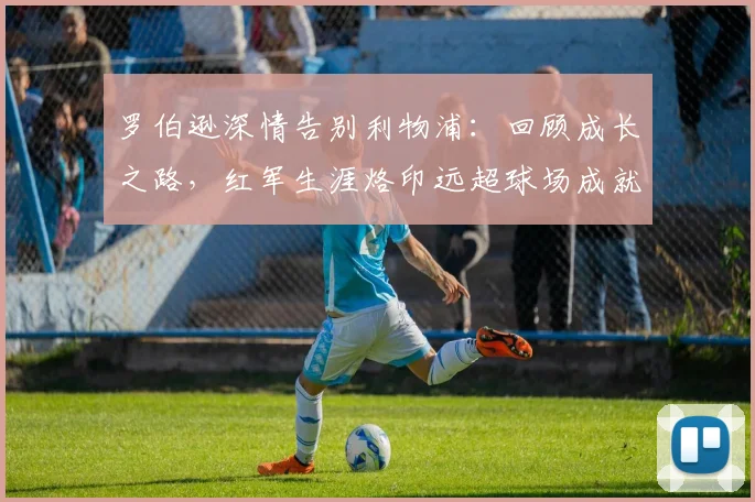 罗伯逊深情告别利物浦:回顾成长之路,红军生涯烙印远超球场成就