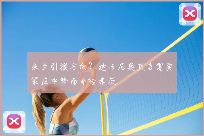 米兰引援方向?迪卡尼奥直言需要策应中锋而非哈弗茨