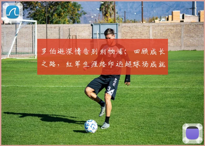 罗伯逊深情告别利物浦:回顾成长之路,红军生涯烙印远超球场成就