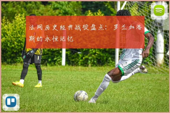 法网历史经典战役盘点:罗兰加洛斯的永恒记忆