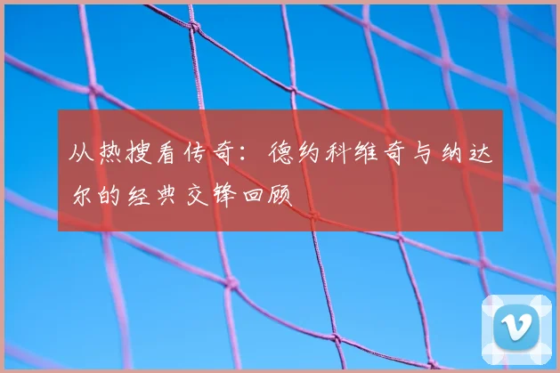 从热搜看传奇：德约科维奇与纳达尔的经典交锋回顾